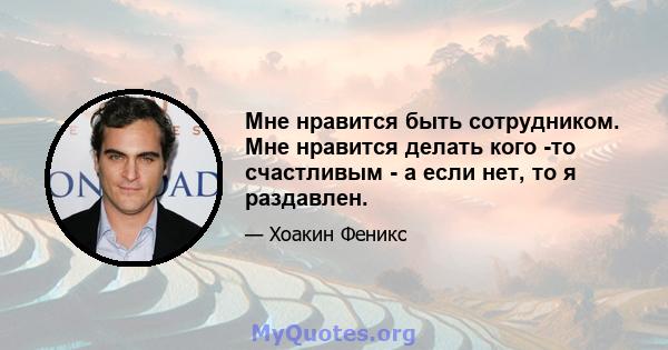 Мне нравится быть сотрудником. Мне нравится делать кого -то счастливым - а если нет, то я раздавлен.