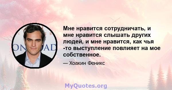 Мне нравится сотрудничать, и мне нравится слышать других людей, и мне нравится, как чья -то выступление повлияет на мое собственное.