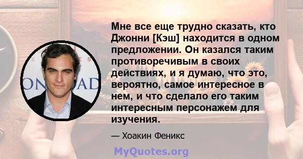 Мне все еще трудно сказать, кто Джонни [Кэш] находится в одном предложении. Он казался таким противоречивым в своих действиях, и я думаю, что это, вероятно, самое интересное в нем, и что сделало его таким интересным