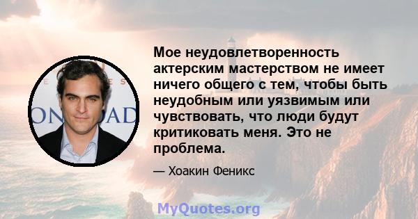 Мое неудовлетворенность актерским мастерством не имеет ничего общего с тем, чтобы быть неудобным или уязвимым или чувствовать, что люди будут критиковать меня. Это не проблема.