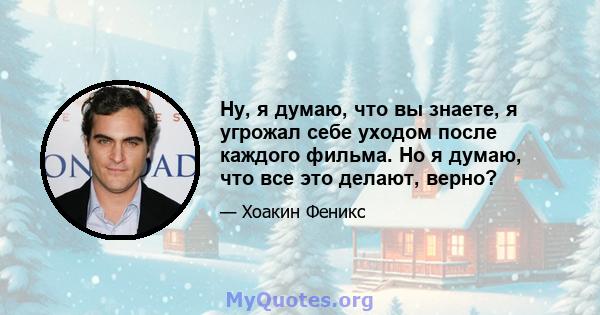 Ну, я думаю, что вы знаете, я угрожал себе уходом после каждого фильма. Но я думаю, что все это делают, верно?