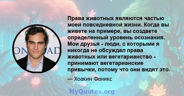 Права животных являются частью моей повседневной жизни. Когда вы живете на примере, вы создаете определенный уровень осознания. Мои друзья - люди, с которыми я никогда не обсуждал права животных или вегетарианство -