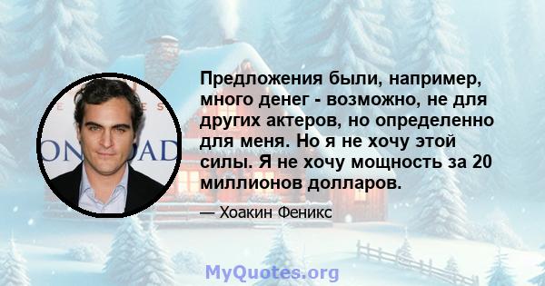 Предложения были, например, много денег - возможно, не для других актеров, но определенно для меня. Но я не хочу этой силы. Я не хочу мощность за 20 миллионов долларов.