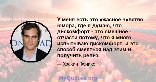 У меня есть это ужасное чувство юмора, где я думаю, что дискомфорт - это смешное - отчасти потому, что я много испытываю дискомфорт, и это способ смеяться над этим и получить релиз.