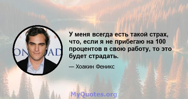 У меня всегда есть такой страх, что, если я не прибегаю на 100 процентов в свою работу, то это будет страдать.