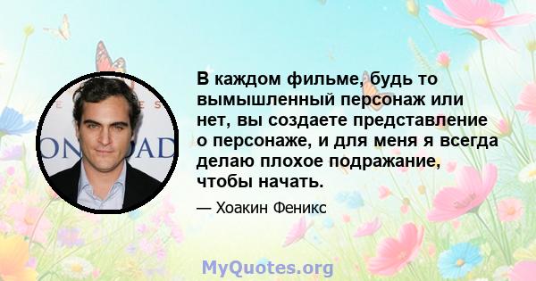 В каждом фильме, будь то вымышленный персонаж или нет, вы создаете представление о персонаже, и для меня я всегда делаю плохое подражание, чтобы начать.