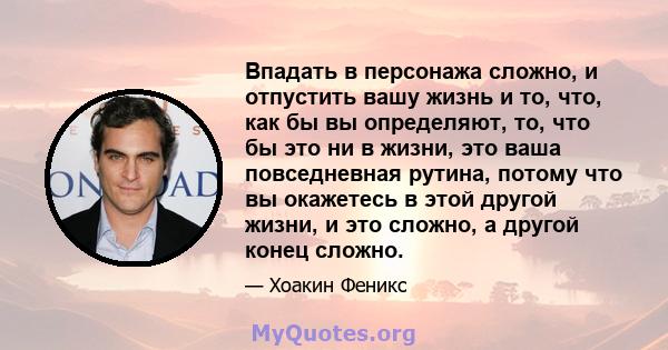 Впадать в персонажа сложно, и отпустить вашу жизнь и то, что, как бы вы определяют, то, что бы это ни в жизни, это ваша повседневная рутина, потому что вы окажетесь в этой другой жизни, и это сложно, а другой конец