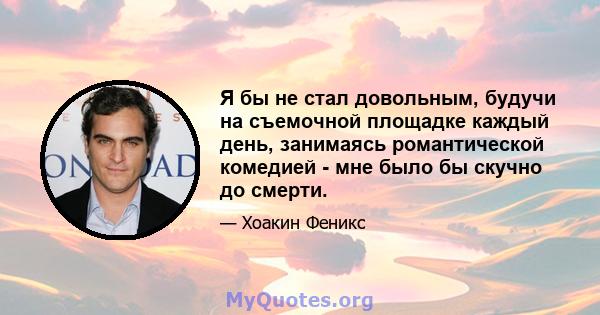 Я бы не стал довольным, будучи на съемочной площадке каждый день, занимаясь романтической комедией - мне было бы скучно до смерти.