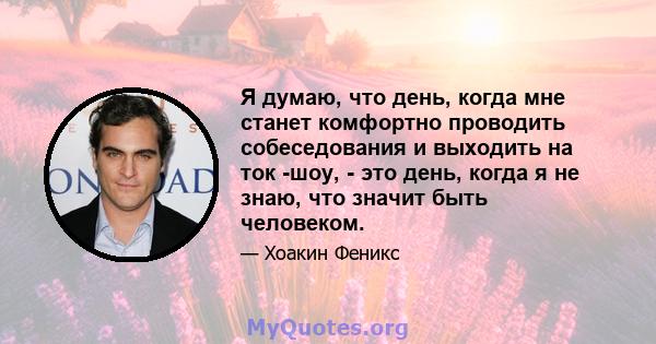 Я думаю, что день, когда мне станет комфортно проводить собеседования и выходить на ток -шоу, - это день, когда я не знаю, что значит быть человеком.