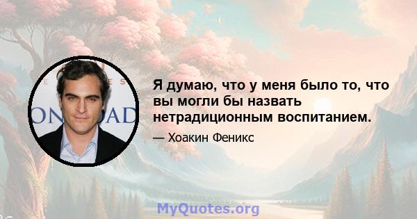 Я думаю, что у меня было то, что вы могли бы назвать нетрадиционным воспитанием.