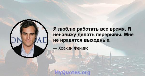 Я люблю работать все время. Я ненавижу делать перерывы. Мне не нравятся выходные.