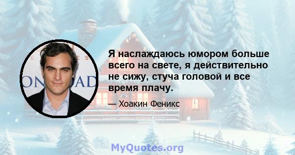 Я наслаждаюсь юмором больше всего на свете, я действительно не сижу, стуча головой и все время плачу.