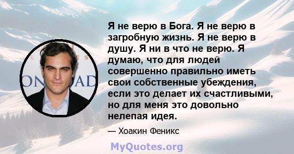 Я не верю в Бога. Я не верю в загробную жизнь. Я не верю в душу. Я ни в что не верю. Я думаю, что для людей совершенно правильно иметь свои собственные убеждения, если это делает их счастливыми, но для меня это довольно 