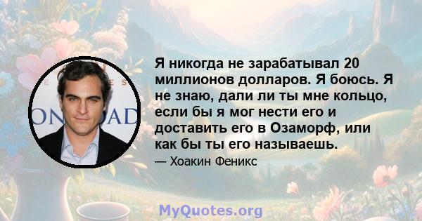 Я никогда не зарабатывал 20 миллионов долларов. Я боюсь. Я не знаю, дали ли ты мне кольцо, если бы я мог нести его и доставить его в Озаморф, или как бы ты его называешь.