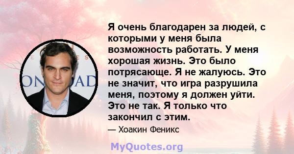 Я очень благодарен за людей, с которыми у меня была возможность работать. У меня хорошая жизнь. Это было потрясающе. Я не жалуюсь. Это не значит, что игра разрушила меня, поэтому я должен уйти. Это не так. Я только что