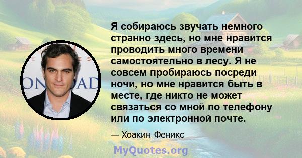 Я собираюсь звучать немного странно здесь, но мне нравится проводить много времени самостоятельно в лесу. Я не совсем пробираюсь посреди ночи, но мне нравится быть в месте, где никто не может связаться со мной по