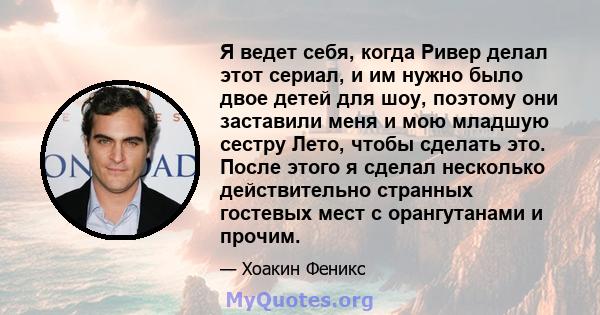 Я ведет себя, когда Ривер делал этот сериал, и им нужно было двое детей для шоу, поэтому они заставили меня и мою младшую сестру Лето, чтобы сделать это. После этого я сделал несколько действительно странных гостевых