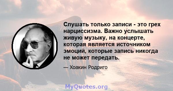 Слушать только записи - это грех нарциссизма. Важно услышать живую музыку, на концерте, которая является источником эмоций, которые запись никогда не может передать.