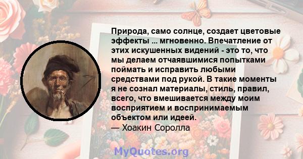 Природа, само солнце, создает цветовые эффекты ... мгновенно. Впечатление от этих искушенных видений - это то, что мы делаем отчаявшимися попытками поймать и исправить любыми средствами под рукой. В такие моменты я не