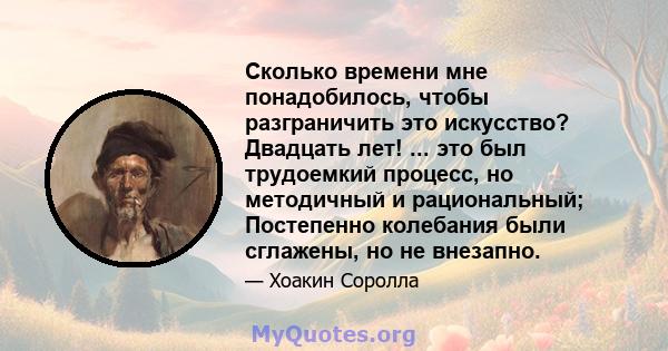 Сколько времени мне понадобилось, чтобы разграничить это искусство? Двадцать лет! ... это был трудоемкий процесс, но методичный и рациональный; Постепенно колебания были сглажены, но не внезапно.