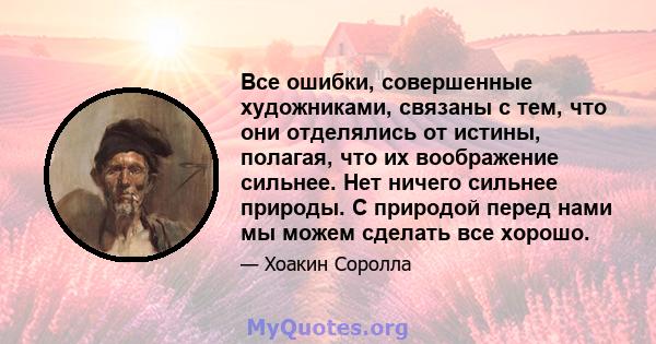 Все ошибки, совершенные художниками, связаны с тем, что они отделялись от истины, полагая, что их воображение сильнее. Нет ничего сильнее природы. С природой перед нами мы можем сделать все хорошо.