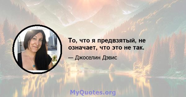 То, что я предвзятый, не означает, что это не так.