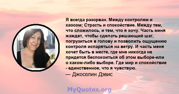 Я всегда разорван. Между контролем и хаосом; Страсть и спокойствие. Между тем, что сложилось, и тем, что я хочу. Часть меня жаждет, чтобы сделать решающий шаг, погрузиться в голову и позволить ощущению контроля