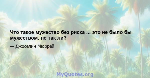 Что такое мужество без риска ... это не было бы мужеством, не так ли?