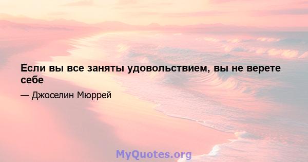 Если вы все заняты удовольствием, вы не верете себе