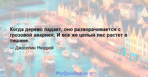 Когда дерево падает, оно разворачивается с грозовой аварией; И все же целый лес растет в тишине.