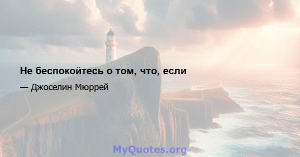 Не беспокойтесь о том, что, если