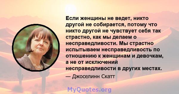 Если женщины не ведет, никто другой не собирается, потому что никто другой не чувствует себя так страстно, как мы делаем о несправедливости. Мы страстно испытываем несправедливость по отношению к женщинам и девочкам, а