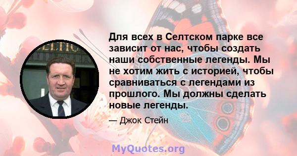 Для всех в Селтском парке все зависит от нас, чтобы создать наши собственные легенды. Мы не хотим жить с историей, чтобы сравниваться с легендами из прошлого. Мы должны сделать новые легенды.