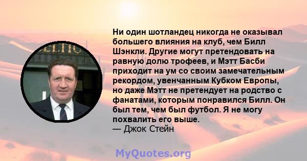 Ни один шотландец никогда не оказывал большего влияния на клуб, чем Билл Шэнкли. Другие могут претендовать на равную долю трофеев, и Мэтт Басби приходит на ум со своим замечательным рекордом, увенчанным Кубком Европы,