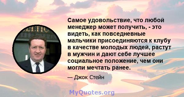 Самое удовольствие, что любой менеджер может получить, - это видеть, как повседневные мальчики присоединяются к клубу в качестве молодых людей, растут в мужчин и дают себе лучшее социальное положение, чем они могли