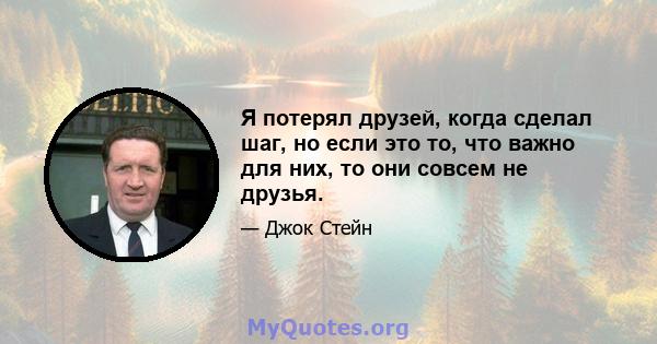 Я потерял друзей, когда сделал шаг, но если это то, что важно для них, то они совсем не друзья.