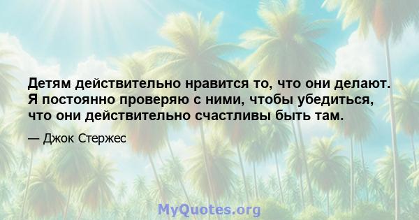 Детям действительно нравится то, что они делают. Я постоянно проверяю с ними, чтобы убедиться, что они действительно счастливы быть там.