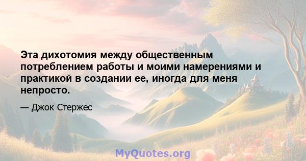 Эта дихотомия между общественным потреблением работы и моими намерениями и практикой в ​​создании ее, иногда для меня непросто.