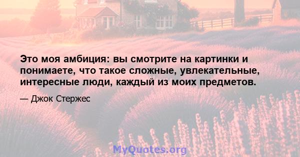 Это моя амбиция: вы смотрите на картинки и понимаете, что такое сложные, увлекательные, интересные люди, каждый из моих предметов.