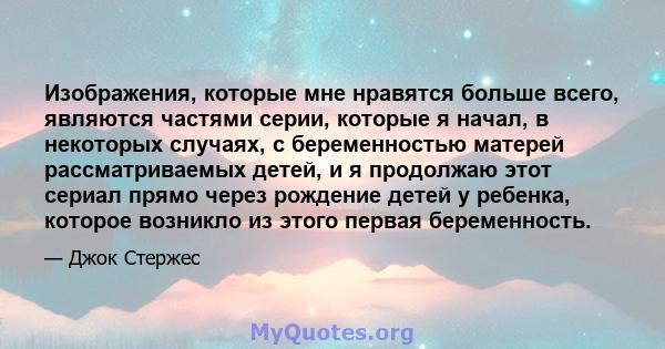 Изображения, которые мне нравятся больше всего, являются частями серии, которые я начал, в некоторых случаях, с беременностью матерей рассматриваемых детей, и я продолжаю этот сериал прямо через рождение детей у