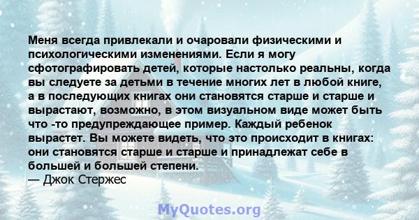 Меня всегда привлекали и очаровали физическими и психологическими изменениями. Если я могу сфотографировать детей, которые настолько реальны, когда вы следуете за детьми в течение многих лет в любой книге, а в