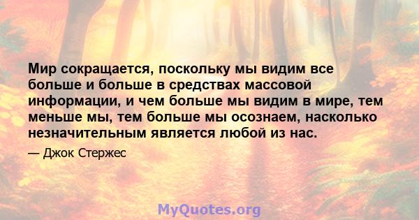 Мир сокращается, поскольку мы видим все больше и больше в средствах массовой информации, и чем больше мы видим в мире, тем меньше мы, тем больше мы осознаем, насколько незначительным является любой из нас.