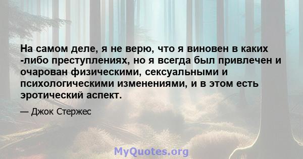 На самом деле, я не верю, что я виновен в каких -либо преступлениях, но я всегда был привлечен и очарован физическими, сексуальными и психологическими изменениями, и в этом есть эротический аспект.