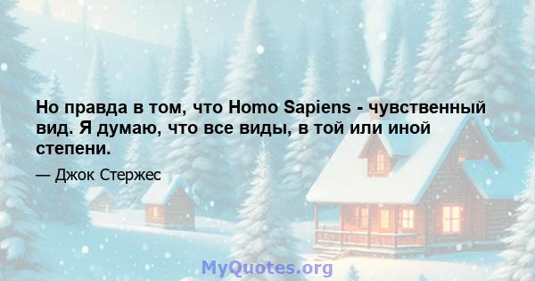 Но правда в том, что Homo Sapiens - чувственный вид. Я думаю, что все виды, в той или иной степени.