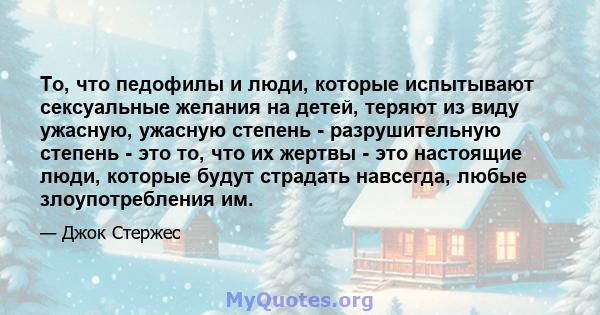 То, что педофилы и люди, которые испытывают сексуальные желания на детей, теряют из виду ужасную, ужасную степень - разрушительную степень - это то, что их жертвы - это настоящие люди, которые будут страдать навсегда,