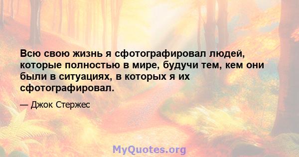 Всю свою жизнь я сфотографировал людей, которые полностью в мире, будучи тем, кем они были в ситуациях, в которых я их сфотографировал.