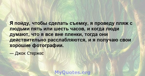 Я пойду, чтобы сделать съемку, я проведу пляж с людьми пять или шесть часов, и когда люди думают, что я все вне пленки, тогда они действительно расслабляются, и я получаю свои хорошие фотографии.