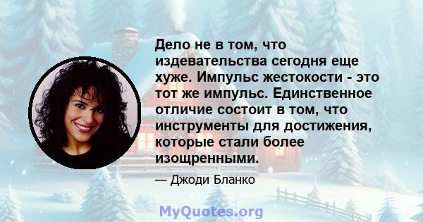 Дело не в том, что издевательства сегодня еще хуже. Импульс жестокости - это тот же импульс. Единственное отличие состоит в том, что инструменты для достижения, которые стали более изощренными.