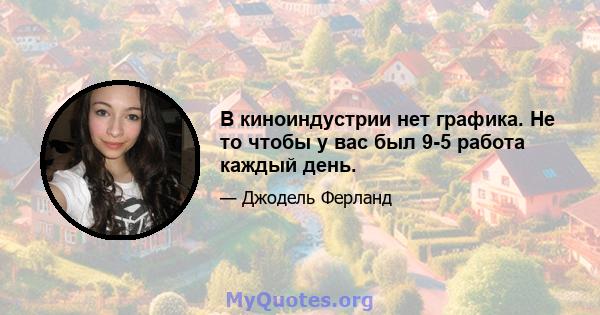 В киноиндустрии нет графика. Не то чтобы у вас был 9-5 работа каждый день.