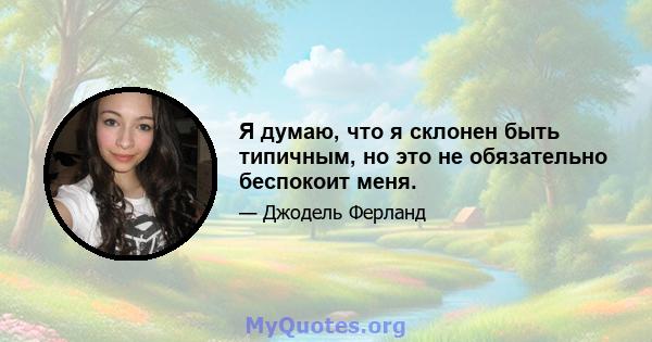 Я думаю, что я склонен быть типичным, но это не обязательно беспокоит меня.